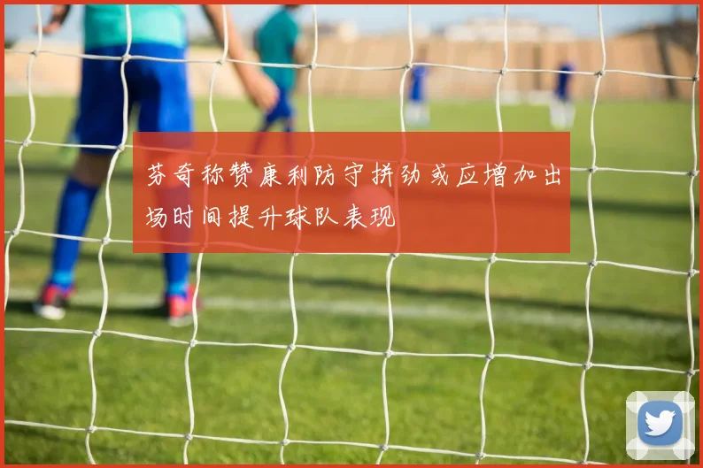 芬奇称赞康利防守拼劲或应增加出场时间提升球队表现