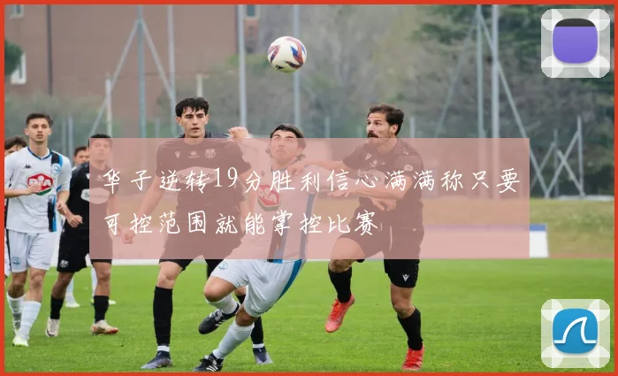 华子逆转19分胜利信心满满称只要可控范围就能掌控比赛