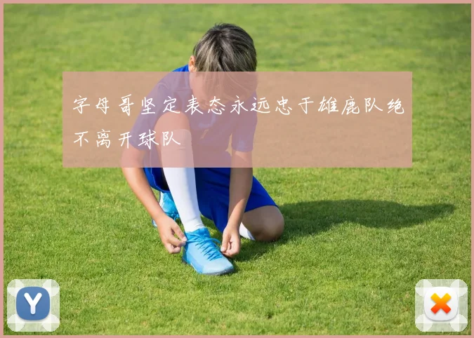 字母哥坚定表态永远忠于雄鹿队绝不离开球队