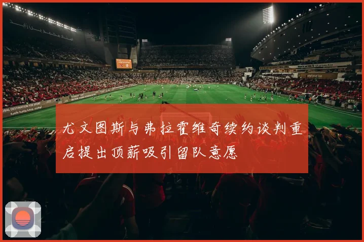 尤文图斯与弗拉霍维奇续约谈判重启提出顶薪吸引留队意愿