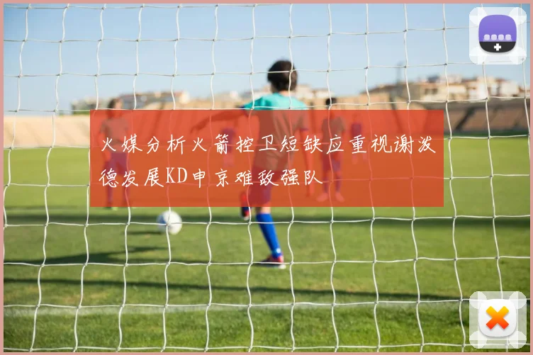 火媒分析火箭控卫短缺应重视谢泼德发展KD申京难敌强队