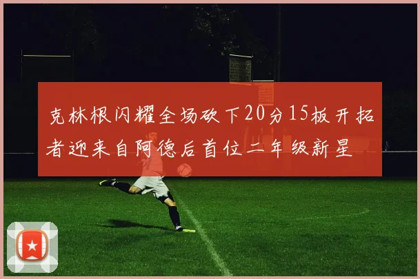 克林根闪耀全场砍下20分15板开拓者迎来自阿德后首位二年级新星