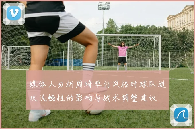 媒体人分析周琦单打风格对球队进攻流畅性的影响与战术调整建议