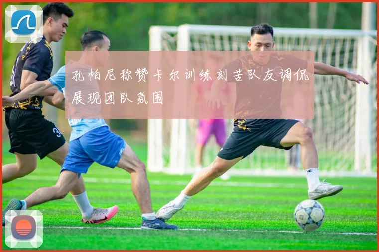 孔帕尼称赞卡尔训练刻苦队友调侃展现团队氛围