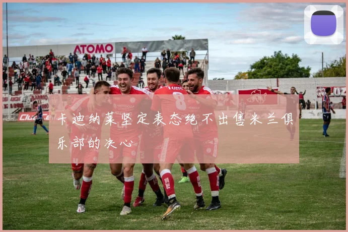 卡迪纳莱坚定表态绝不出售米兰俱乐部的决心