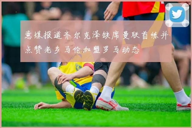 意媒报道齐尔克泽缺席曼联首练并点赞老乡马伦加盟罗马动态