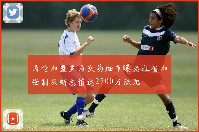 马伦加盟罗马交易细节曝光租借加强制买断总值达2700万欧元