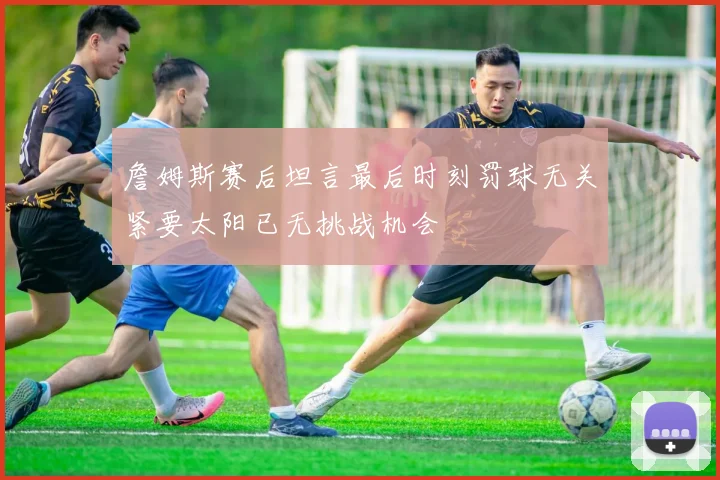詹姆斯赛后坦言最后时刻罚球无关紧要太阳已无挑战机会
