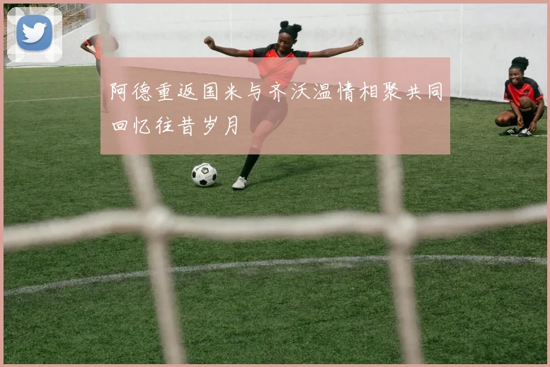 阿德重返国米与齐沃温情相聚共同回忆往昔岁月