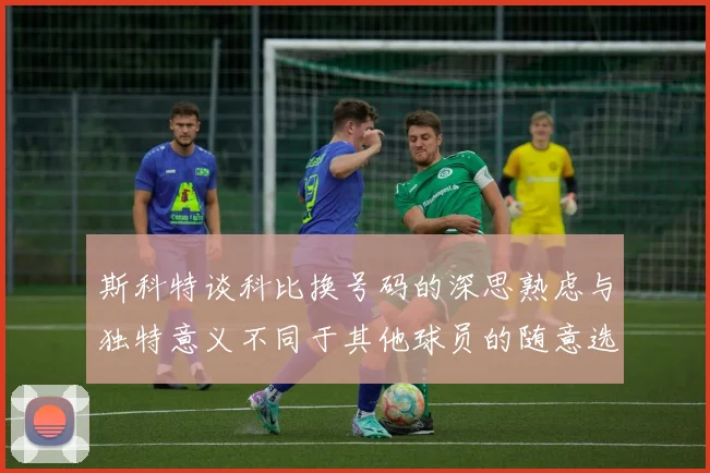 斯科特谈科比换号码的深思熟虑与独特意义不同于其他球员的随意选择