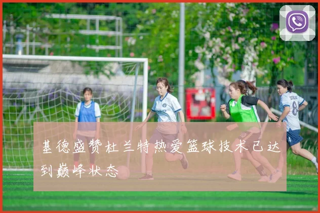 基德盛赞杜兰特热爱篮球技术已达到巅峰状态