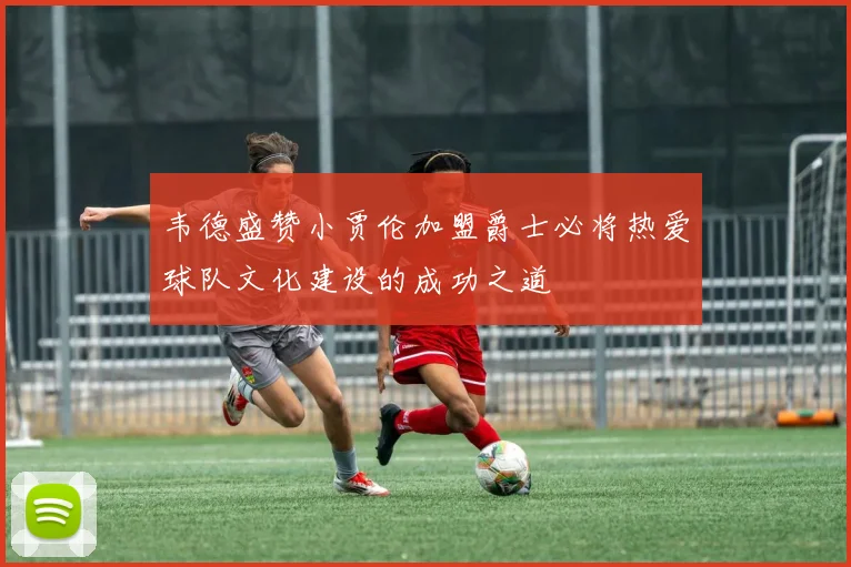 韦德盛赞小贾伦加盟爵士必将热爱球队文化建设的成功之道