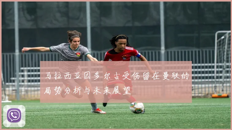 马拉西亚因多尔古受伤留在曼联的局势分析与未来展望