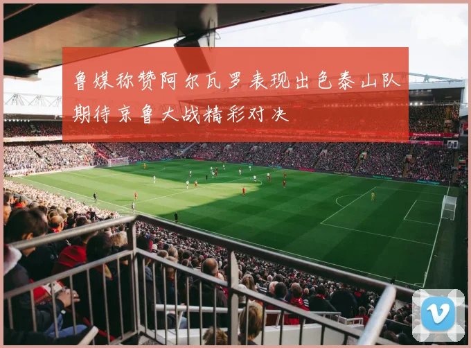 鲁媒称赞阿尔瓦罗表现出色泰山队期待京鲁大战精彩对决